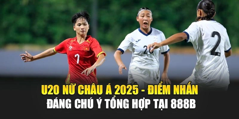 U20 Nữ Châu Á 2025 - Điểm Nhấn Đáng Chú Ý Tổng Hợp Tại 888b
